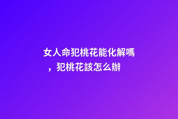 女人命犯桃花能化解嗎，犯桃花該怎么辦